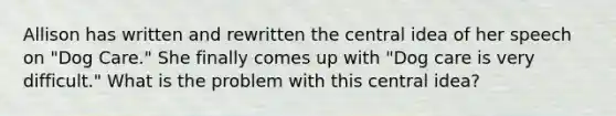 Allison has written and rewritten the central idea of her speech on "Dog Care." She finally comes up with "Dog care is very difficult." What is the problem with this central idea?