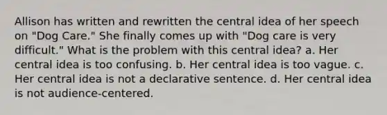 Allison has written and rewritten the central idea of her speech on "Dog Care." She finally comes up with "Dog care is very difficult." What is the problem with this central idea? a. Her central idea is too confusing. b. Her central idea is too vague. c. Her central idea is not a declarative sentence. d. Her central idea is not audience-centered.