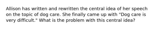 Allison has written and rewritten the central idea of her speech on the topic of dog care. She finally came up with "Dog care is very difficult." What is the problem with this central idea?