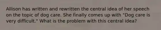 Allison has written and rewritten the central idea of her speech on the topic of dog care. She finally comes up with "Dog care is very difficult." What is the problem with this central idea?