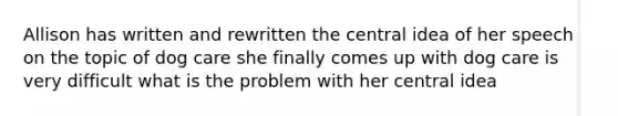 Allison has written and rewritten the central idea of her speech on the topic of dog care she finally comes up with dog care is very difficult what is the problem with her central idea