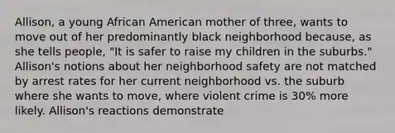 Allison, a young African American mother of three, wants to move out of her predominantly black neighborhood because, as she tells people, "It is safer to raise my children in the suburbs." Allison's notions about her neighborhood safety are not matched by arrest rates for her current neighborhood vs. the suburb where she wants to move, where violent crime is 30% more likely. Allison's reactions demonstrate