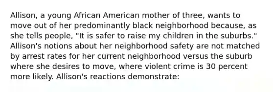 Allison, a young African American mother of three, wants to move out of her predominantly black neighborhood because, as she tells people, "It is safer to raise my children in the suburbs." Allison's notions about her neighborhood safety are not matched by arrest rates for her current neighborhood versus the suburb where she desires to move, where violent crime is 30 percent more likely. Allison's reactions demonstrate: