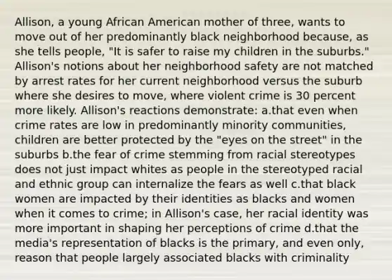 Allison, a young African American mother of three, wants to move out of her predominantly black neighborhood because, as she tells people, "It is safer to raise my children in the suburbs." Allison's notions about her neighborhood safety are not matched by arrest rates for her current neighborhood versus the suburb where she desires to move, where violent crime is 30 percent more likely. Allison's reactions demonstrate: a.that even when crime rates are low in predominantly minority communities, children are better protected by the "eyes on the street" in the suburbs b.the fear of crime stemming from racial stereotypes does not just impact whites as people in the stereotyped racial and ethnic group can internalize the fears as well c.that black women are impacted by their identities as blacks and women when it comes to crime; in Allison's case, her racial identity was more important in shaping her perceptions of crime d.that the media's representation of blacks is the primary, and even only, reason that people largely associated blacks with criminality