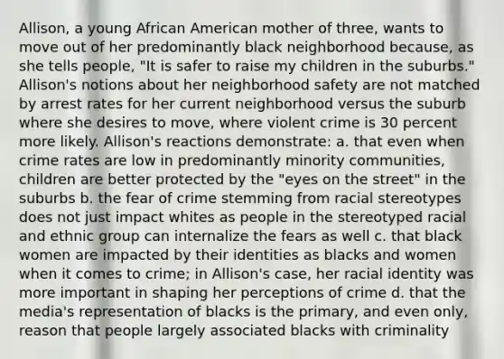 Allison, a young African American mother of three, wants to move out of her predominantly black neighborhood because, as she tells people, "It is safer to raise my children in the suburbs." Allison's notions about her neighborhood safety are not matched by arrest rates for her current neighborhood versus the suburb where she desires to move, where violent crime is 30 percent more likely. Allison's reactions demonstrate: a. that even when crime rates are low in predominantly minority communities, children are better protected by the "eyes on the street" in the suburbs b. the fear of crime stemming from racial stereotypes does not just impact whites as people in the stereotyped racial and ethnic group can internalize the fears as well c. that black women are impacted by their identities as blacks and women when it comes to crime; in Allison's case, her racial identity was more important in shaping her perceptions of crime d. that the media's representation of blacks is the primary, and even only, reason that people largely associated blacks with criminality