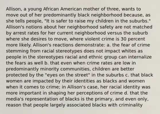 Allison, a young African American mother of three, wants to move out of her predominantly black neighborhood because, as she tells people, "It is safer to raise my children in the suburbs." Allison's notions about her neighborhood safety are not matched by arrest rates for her current neighborhood versus the suburb where she desires to move, where violent crime is 30 percent more likely. Allison's reactions demonstrate: a. the fear of crime stemming from racial stereotypes does not impact whites as people in the stereotypes racial and ethnic group can internalize the fears as well b. that even when crime rates are low in predominantly minority communities, children are better protected by the "eyes on the street" in the suburbs c. that black women are impacted by their identities as blacks and women when it comes to crime; in Allison's case, her racial identity was more important in shaping her perceptions of crime d. that the media's representation of blacks is the primary, and even only, reason that people largely associated blacks with criminality