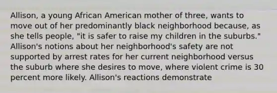 Allison, a young African American mother of three, wants to move out of her predominantly black neighborhood because, as she tells people, "it is safer to raise my children in the suburbs." Allison's notions about her neighborhood's safety are not supported by arrest rates for her current neighborhood versus the suburb where she desires to move, where violent crime is 30 percent more likely. Allison's reactions demonstrate