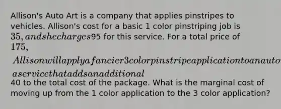 Allison's Auto Art is a company that applies pinstripes to vehicles. Allison's cost for a basic 1 color pinstriping job is 35, and she charges95 for this service. For a total price of 175, Allison will apply a fancier 3 color pinstripe application to an automobile, a service that adds an additional40 to the total cost of the package. What is the marginal cost of moving up from the 1 color application to the 3 color application?