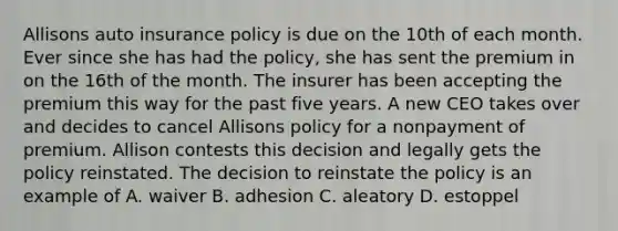 Allisons auto insurance policy is due on the 10th of each month. Ever since she has had the policy, she has sent the premium in on the 16th of the month. The insurer has been accepting the premium this way for the past five years. A new CEO takes over and decides to cancel Allisons policy for a nonpayment of premium. Allison contests this decision and legally gets the policy reinstated. The decision to reinstate the policy is an example of A. waiver B. adhesion C. aleatory D. estoppel