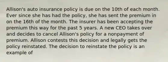 Allison's auto insurance policy is due on the 10th of each month. Ever since she has had the policy, she has sent the premium in on the 16th of the month. The insurer has been accepting the premium this way for the past 5 years. A new CEO takes over and decides to cancel Allison's policy for a nonpayment of premium. Allison contests this decision and legally gets the policy reinstated. The decision to reinstate the policy is an example of