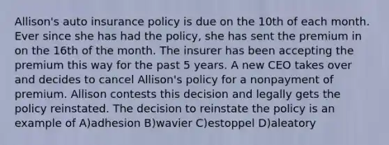 Allison's auto insurance policy is due on the 10th of each month. Ever since she has had the policy, she has sent the premium in on the 16th of the month. The insurer has been accepting the premium this way for the past 5 years. A new CEO takes over and decides to cancel Allison's policy for a nonpayment of premium. Allison contests this decision and legally gets the policy reinstated. The decision to reinstate the policy is an example of A)adhesion B)wavier C)estoppel D)aleatory