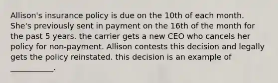 Allison's insurance policy is due on the 10th of each month. She's previously sent in payment on the 16th of the month for the past 5 years. the carrier gets a new CEO who cancels her policy for non-payment. Allison contests this decision and legally gets the policy reinstated. this decision is an example of ___________.