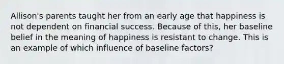 Allison's parents taught her from an early age that happiness is not dependent on financial success. Because of this, her baseline belief in the meaning of happiness is resistant to change. This is an example of which influence of baseline factors?