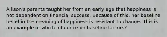 Allison's parents taught her from an early age that happiness is not dependent on financial success. Because of this, her baseline belief in the meaning of happiness is resistant to change. This is an example of which influence on baseline factors?