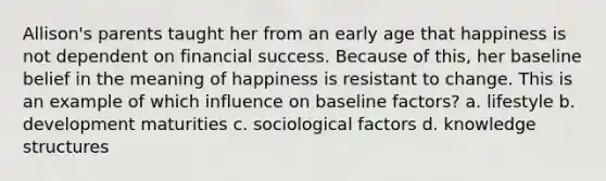 Allison's parents taught her from an early age that happiness is not dependent on financial success. Because of this, her baseline belief in the meaning of happiness is resistant to change. This is an example of which influence on baseline factors? a. lifestyle b. development maturities c. sociological factors d. knowledge structures