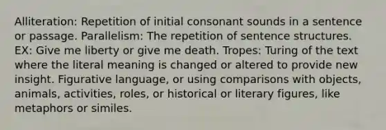 Alliteration: Repetition of initial consonant sounds in a sentence or passage. Parallelism: The repetition of sentence structures. EX: Give me liberty or give me death. Tropes: Turing of the text where the literal meaning is changed or altered to provide new insight. Figurative language, or using comparisons with objects, animals, activities, roles, or historical or literary figures, like metaphors or similes.