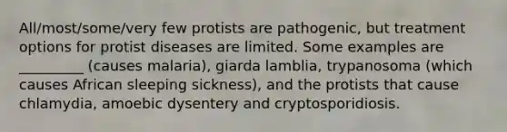 All/most/some/very few protists are pathogenic, but treatment options for protist diseases are limited. Some examples are _________ (causes malaria), giarda lamblia, trypanosoma (which causes African sleeping sickness), and the protists that cause chlamydia, amoebic dysentery and cryptosporidiosis.