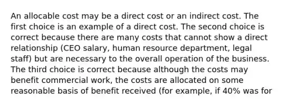 An allocable cost may be a direct cost or an indirect cost. The first choice is an example of a direct cost. The second choice is correct because there are many costs that cannot show a direct relationship (CEO salary, human resource department, legal staff) but are necessary to the overall operation of the business. The third choice is correct because although the costs may benefit commercial work, the costs are allocated on some reasonable basis of benefit received (for example, if 40% was for