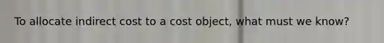 To allocate indirect cost to a cost object, what must we know?