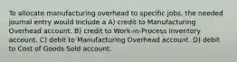 To allocate manufacturing overhead to specific jobs, the needed journal entry would include a A) credit to Manufacturing Overhead account. B) credit to Work-in-Process Inventory account. C) debit to Manufacturing Overhead account. D) debit to Cost of Goods Sold account.