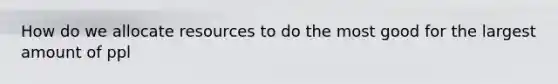 How do we allocate resources to do the most good for the largest amount of ppl