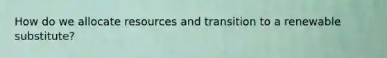 How do we allocate resources and transition to a renewable substitute?