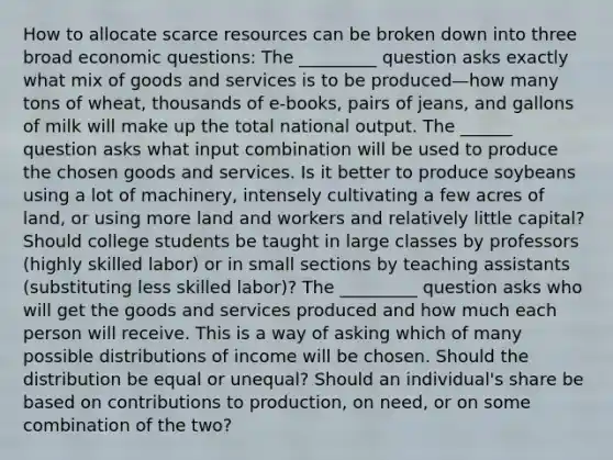 How to allocate scarce resources can be broken down into three broad economic questions: The _________ question asks exactly what mix of goods and services is to be produced—how many tons of wheat, thousands of e-books, pairs of jeans, and gallons of milk will make up the total national output. The ______ question asks what input combination will be used to produce the chosen goods and services. Is it better to produce soybeans using a lot of machinery, intensely cultivating a few acres of land, or using more land and workers and relatively little capital? Should college students be taught in large classes by professors (highly skilled labor) or in small sections by teaching assistants (substituting less skilled labor)? The _________ question asks who will get the goods and services produced and how much each person will receive. This is a way of asking which of many possible distributions of income will be chosen. Should the distribution be equal or unequal? Should an individual's share be based on contributions to production, on need, or on some combination of the two?