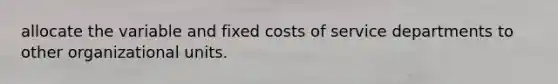 allocate the variable and fixed costs of service departments to other organizational units.