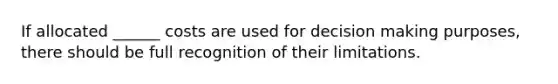 If allocated ______ costs are used for decision making purposes, there should be full recognition of their limitations.