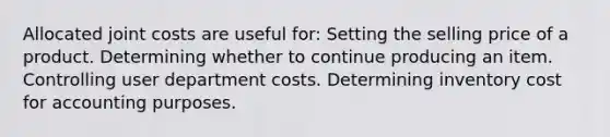 Allocated joint costs are useful for: Setting the selling price of a product. Determining whether to continue producing an item. Controlling user department costs. Determining inventory cost for accounting purposes.