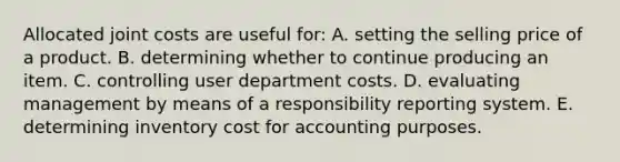 Allocated joint costs are useful for: A. setting the selling price of a product. B. determining whether to continue producing an item. C. controlling user department costs. D. evaluating management by means of a responsibility reporting system. E. determining inventory cost for accounting purposes.