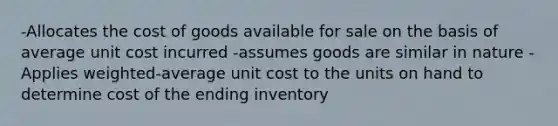 -Allocates the cost of goods available for sale on the basis of average unit cost incurred -assumes goods are similar in nature -Applies weighted-average unit cost to the units on hand to determine cost of the ending inventory