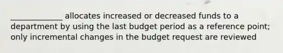 _____________ allocates increased or decreased funds to a department by using the last budget period as a reference point; only incremental changes in the budget request are reviewed