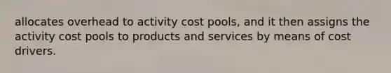 allocates overhead to activity cost pools, and it then assigns the activity cost pools to products and services by means of cost drivers.