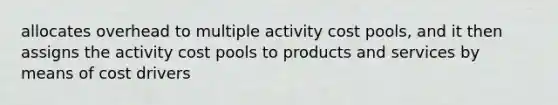 allocates overhead to multiple activity cost pools, and it then assigns the activity cost pools to products and services by means of cost drivers