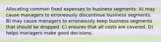 Allocating common fixed expenses to business segments: A) may cause managers to erroneously discontinue business segments. B) may cause managers to erroneously keep business segments that should be dropped. C) ensures that all costs are covered. D) helps managers make good decisions.