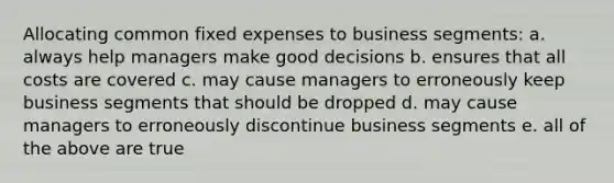 Allocating common fixed expenses to business segments: a. always help managers make good decisions b. ensures that all costs are covered c. may cause managers to erroneously keep business segments that should be dropped d. may cause managers to erroneously discontinue business segments e. all of the above are true