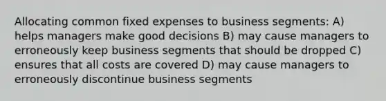 Allocating common fixed expenses to business segments: A) helps managers make good decisions B) may cause managers to erroneously keep business segments that should be dropped C) ensures that all costs are covered D) may cause managers to erroneously discontinue business segments