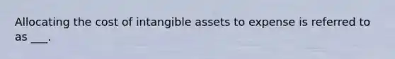 Allocating the cost of intangible assets to expense is referred to as ___.