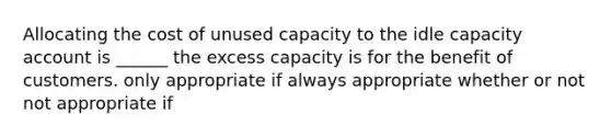 Allocating the cost of unused capacity to the idle capacity account is ______ the excess capacity is for the benefit of customers. only appropriate if always appropriate whether or not not appropriate if