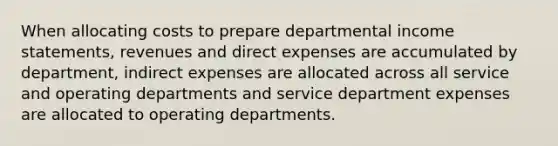 When allocating costs to prepare departmental income statements, revenues and direct expenses are accumulated by department, indirect expenses are allocated across all service and operating departments and service department expenses are allocated to operating departments.