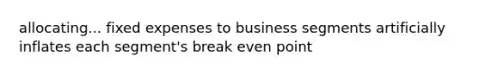 allocating... fixed expenses to business segments artificially inflates each segment's break even point