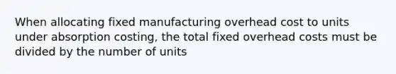 When allocating fixed manufacturing overhead cost to units under absorption costing, the total fixed overhead costs must be divided by the number of units