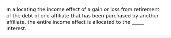 In allocating the income effect of a gain or loss from retirement of the debt of one affiliate that has been purchased by another affiliate, the entire income effect is allocated to the _____ interest.