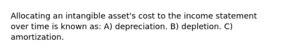 Allocating an intangible asset's cost to the income statement over time is known as: A) depreciation. B) depletion. C) amortization.