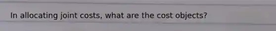In allocating joint costs, what are the cost objects?