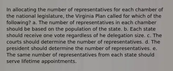 In allocating the number of representatives for each chamber of the national legislature, the Virginia Plan called for which of the following? a. The number of representatives in each chamber should be based on the population of the state. b. Each state should receive one vote regardless of he delegation size. c. The courts should determine the number of representatives. d. The president should determine the number of representatives. e. The same number of representatives from each state should serve lifetime appointments.