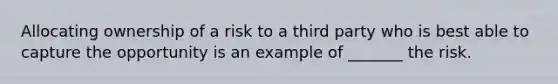 Allocating ownership of a risk to a third party who is best able to capture the opportunity is an example of _______ the risk.