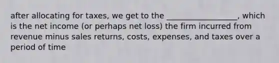 after allocating for taxes, we get to the __________________, which is the net income (or perhaps net loss) the firm incurred from revenue minus sales returns, costs, expenses, and taxes over a period of time