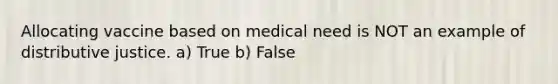 Allocating vaccine based on medical need is NOT an example of distributive justice. a) True b) False